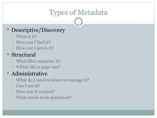 Types of Metadata Descriptive/Discovery What is it? How can I find it? How can I get to it? Structural What files comprise it? Which file is page one? Administrative What do I need to know to manage it? Can I use it? How was it created? What needs to be preserved? 