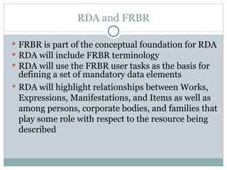RDA and FRBR FRBR is part of the conceptual foundation for RDA RDA will include FRBR terminology RDA will use the FRBR user tasks as the basis for defining a set of mandatory data elements RDA will highlight relationships between Works, Expressions, Manifestations, and Items as well as among persons, corporate bodies, and families that play some role with respect to the resource being described 