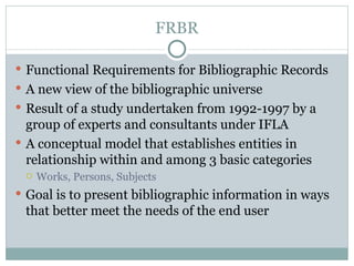 FRBR Functional Requirements for Bibliographic Records A new view of the bibliographic universe Result of a study undertaken from 1992-1997 by a group of experts and consultants under IFLA A conceptual model that establishes entities in relationship within and among 3 basic categories  Works, Persons, Subjects Goal is to present bibliographic information in ways that better meet the needs of the end user 