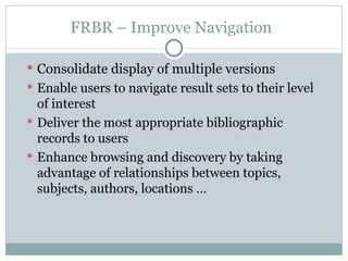 FRBR – Improve Navigation Consolidate display of multiple versions Enable users to navigate result sets to their level of interest Deliver the most appropriate bibliographic records to users Enhance browsing and discovery by taking advantage of relationships between topics, subjects, authors, locations … 