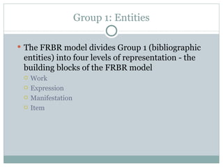 Group 1: Entities The FRBR model divides Group 1 (bibliographic entities) into four levels of representation - the building blocks of the FRBR model Work Expression Manifestation Item 