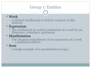 Group 1: Entities Work A distinct intellectual or artistic creation, in the abstract Expression The intellectual or artistic realization of a work by an illustrator, translator, performer Manifestation The physical embodiment of an expression of a work  -  a published edition  Item A single example of a manifestation (copy) 