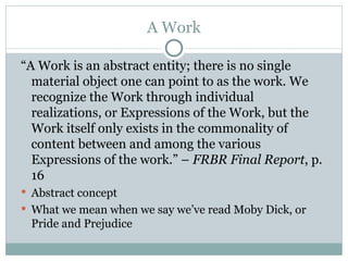 A Work “ A Work is an abstract entity; there is no single material object one can point to as the work. We recognize the Work through individual realizations, or Expressions of the Work, but the Work itself only exists in the commonality of content between and among the various Expressions of the work.” –  FRBR Final Report , p. 16 Abstract concept What we mean when we say we’ve read Moby Dick, or Pride and Prejudice 