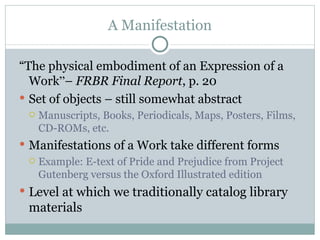 A Manifestation “ The physical embodiment of an Expression of a Work ” –  FRBR Final Report , p. 20 Set of objects – still somewhat abstract Manuscripts, Books, Periodicals, Maps, Posters, Films, CD-ROMs, etc. Manifestations of a Work take different forms Example: E-text of Pride and Prejudice from Project Gutenberg versus the Oxford Illustrated edition Level at which we traditionally catalog library materials 