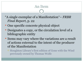 An Item “ A single exemplar of a Manifestation ” –  FRBR Final Report , p. 22 One specific concrete physical object Designates a copy, or the circulation level of a bibliographic entity Items may vary where the variations are a result of actions external to the intent of the producer of the Manifestation Houghton Library’s first edition of Gone with the Wind previously owned by Thomas Wolfe 