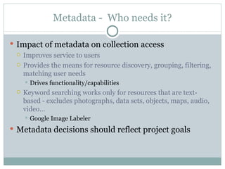 Metadata -  Who needs it? Impact of metadata on collection access Improves service to users Provides the means for resource discovery, grouping, filtering, matching user needs Drives functionality/capabilities Keyword searching works only for resources that are text-based - excludes photographs, data sets, objects, maps, audio, video… Google Image Labeler Metadata decisions should reflect project goals 