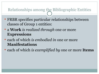 Relationships among the Bibliographic Entities FRBR specifies particular relationships between classes of Group 1 entities: a  Work   is realized through  one or more  Expressions   each of which  is embodied in  one or more  Manifestations   each of which  is exemplified by  one or more  Items 