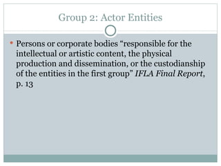 Group 2: Actor Entities Persons or corporate bodies “responsible for the intellectual or artistic content, the physical production and dissemination, or the custodianship of the entities in the first group”  IFLA Final Report , p. 13 