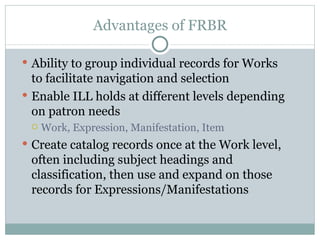 Advantages of FRBR Ability to group individual records for Works to facilitate navigation and selection Enable ILL holds at different levels depending on patron needs Work, Expression, Manifestation, Item Create catalog records once at the Work level, often including subject headings and classification, then use and expand on those records for Expressions/Manifestations 