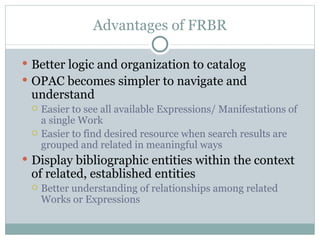 Advantages of FRBR Better logic and organization to catalog OPAC becomes simpler to navigate and understand Easier to see all available Expressions/ Manifestations of a single Work Easier to find desired resource when search results are grouped and related in meaningful ways Display bibliographic entities within the context of related, established entities Better understanding of relationships among related Works or Expressions 