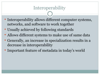 Interoperability  Interoperability allows different computer systems, networks, and software to work together  Usually achieved by following standards Allows different systems to make use of same data Generally, an increase in specialization results in a decrease in interoperability Important feature of metadata in today’s world 