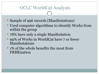 OCLC WorldCat Analysis Sample of 996 records (Manifestations) Used computer algorithms to identify Works from within the group 78% have only a single Manifestation 99% of Works in WorldCat have 7 or fewer Manifestations 1% of the whole benefits the most from FRBRization 
