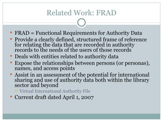Related Work: FRAD FRAD = Functional Requirements for Authority Data Provide a clearly defined, structured frame of reference for relating the data that are recorded in authority records to the needs of the users of those records Deals with entities related to authority data Expose the relationships between persons (or personas), names, and access points  Assist in an assessment of the potential for international sharing and use of authority data both within the library sector and beyond Virtual International Authority File Current draft dated April 1, 2007 
