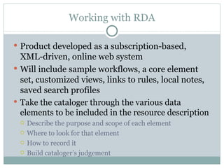 Working with RDA Product developed as a subscription-based, XML-driven, online web system Will include sample workflows, a core element set, customized views, links to rules, local notes, saved search profile s Take the cataloger through the various data elements to be included in the resource description Describe the purpose and scope of each element Where to look for that element How to record it Build cataloger’s judgement 