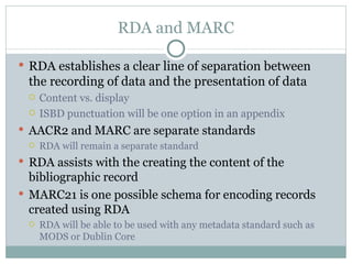 RDA and MARC RDA establishes a clear line of separation between the recording of data and the presentation of data Content vs. display ISBD punctuation will be one option in an appendix AACR2 and MARC are separate standards RDA will remain a separate standard RDA assists with the creating the content of the bibliographic record MARC21 is one possible schema for encoding records created using RDA RDA will be able to be used with any metadata standard such as MODS or Dublin Core 