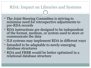 RDA: Impact on Libraries and Systems The Joint Steering Committee is striving to minimize need for retrospective adjustments to pre-RDA records RDA instructions are designed to be independent of the format, medium, or system used to store or communicate the data ILS systems may implement RDA in different ways Intended to be adaptable to newly-emerging database structures RDA and FRBR would be better optimized in a relational database structure 