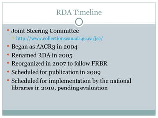 RDA Timeline Joint Steering Committee http://www.collectionscanada.gc.ca/jsc/ Began as AACR3 in 2004 Renamed RDA in 2005 Reorganized in 2007 to follow FRBR Scheduled for publication in 2009 Scheduled for implementation by the national libraries in 2010, pending evaluation 