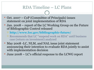 RDA Timeline – LC Plans Oct. 2007 – CoP (Committee of Principals) issues statement on joint implementation of RDA Jan. 2008 – report of the LC Working Group on the Future of Bibliographic Control released http://www.loc.gov/bibliographic-future/ Recommends that LC “suspend work on RDA” until business case (return on investment) analyzed May 2008 -LC, NLM, and NAL issue joint statement announcing their intention to evaluate RDA jointly to assist with implementation decision June 2008 – LC’s official response to the LCWG report 