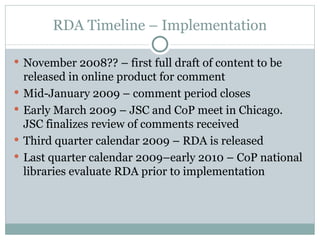 RDA Timeline – Implementation November 2008?? – first full draft of content to be released in online product for comment Mid-January 2009 – comment period closes Early March 2009 – JSC and CoP meet in Chicago. JSC finalizes review of comments received Third quarter calendar 2009 – RDA is released Last quarter calendar 2009–early 2010 – CoP national libraries evaluate RDA prior to implementation 