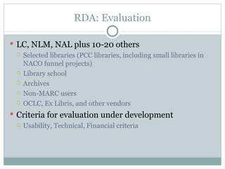 RDA: Evaluation LC, NLM, NAL plus 10-20 others Selected libraries (PCC libraries, including small libraries in NACO funnel projects) Library school Archives Non-MARC users  OCLC, Ex Libris, and other vendors Criteria for evaluation under development Usability, Technical, Financial criteria 