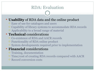 RDA: Evaluation Usability  of RDA data and the online product  Ease of use for catalogers and users Capability of library systems to accommodate RDA records Applicability to a broad range of material Technical  considerations Co-existence of RDA and AACR records Functionality of RDA online product  System developments required prior to implementation Financial  considerations Training, documentation Time/cost of creating RDA records compared with AACR Record conversion costs 