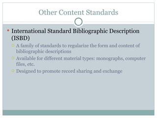 Other Content Standards International Standard Bibliographic Description (ISBD) A family of standards to regularize the form and content of bibliographic descriptions Available for different material types: monographs, computer files, etc. Designed to promote record sharing and exchange 