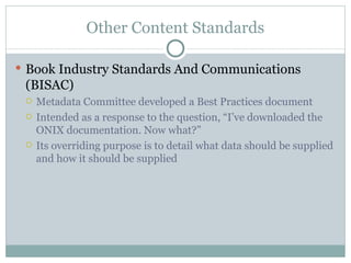 Other Content Standards Book Industry Standards And Communications (BISAC) Metadata Committee developed a Best Practices document Intended as a response to the question, “I’ve downloaded the ONIX documentation. Now what?” Its overriding purpose is to detail what data should be supplied and how it should be supplied 