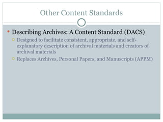 Other Content Standards Describing Archives: A Content Standard (DACS) Designed to facilitate consistent, appropriate, and self-explanatory description of archival materials and creators of archival materials  Replaces Archives, Personal Papers, and Manuscripts (APPM)  