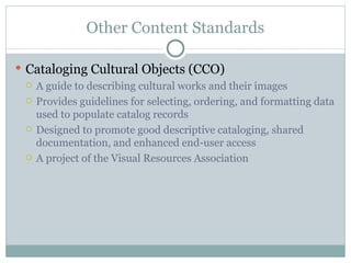 Other Content Standards Cataloging Cultural Objects (CCO) A guide to describing cultural works and their images Provides guidelines for selecting, ordering, and formatting data used to populate catalog records Designed to promote good descriptive cataloging, shared documentation, and enhanced end-user access A project of the Visual Resources Association 
