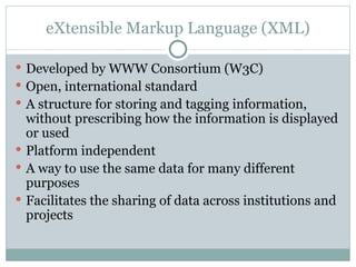 eXtensible Markup Language (XML) Developed by WWW Consortium (W3C) Open, international standard A structure for storing and tagging information, without prescribing how the information is displayed or used Platform independent A way to use the same data for many different purposes Facilitates the sharing of data across institutions and projects 