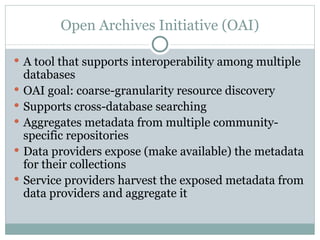 Open Archives Initiative (OAI) A tool that supports interoperability among multiple databases OAI goal: coarse-granularity resource discovery Supports cross-database searching  Aggregates metadata from multiple community-specific repositories Data providers expose (make available) the metadata for their collections Service providers harvest the exposed metadata from data providers and aggregate it 