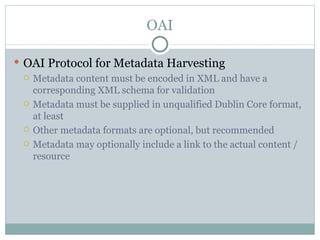 OAI OAI Protocol for Metadata Harvesting Metadata content must be encoded in XML and have a corresponding XML schema for validation Metadata must be supplied in unqualified Dublin Core format, at least Other metadata formats are optional, but recommended Metadata may optionally include a link to the actual content / resource 