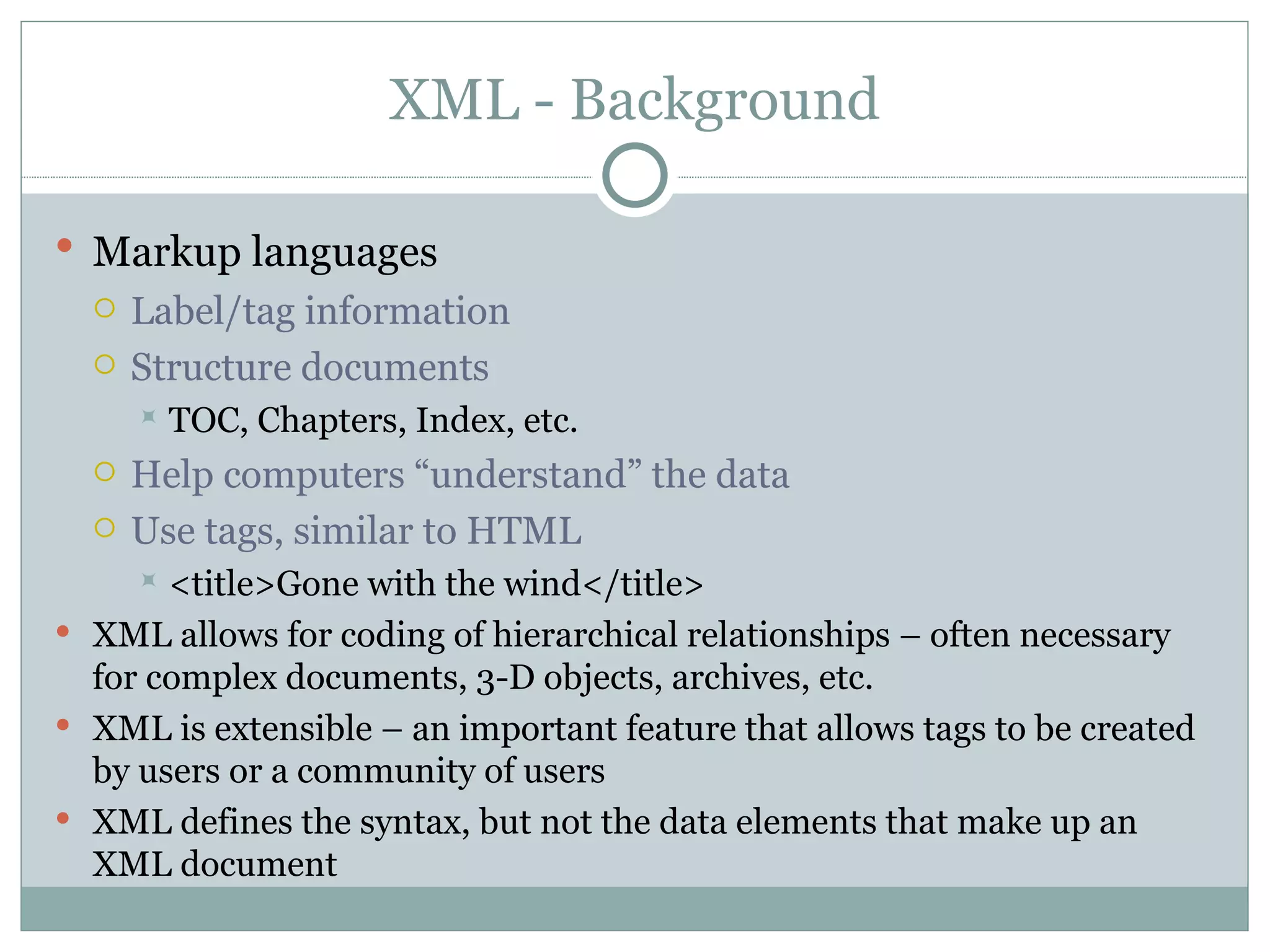 XML - Background Markup languages   Label/tag information Structure documents TOC, Chapters, Index, etc. Help computers “understand” the data Use tags, similar to HTML <title>Gone with the wind</title> XML allows for coding of hierarchical relationships – often necessary for complex documents, 3-D objects, archives, etc. XML is extensible – an important feature that allows tags to be created by users or a community of users XML defines the syntax, but not the data elements that make up an XML document  