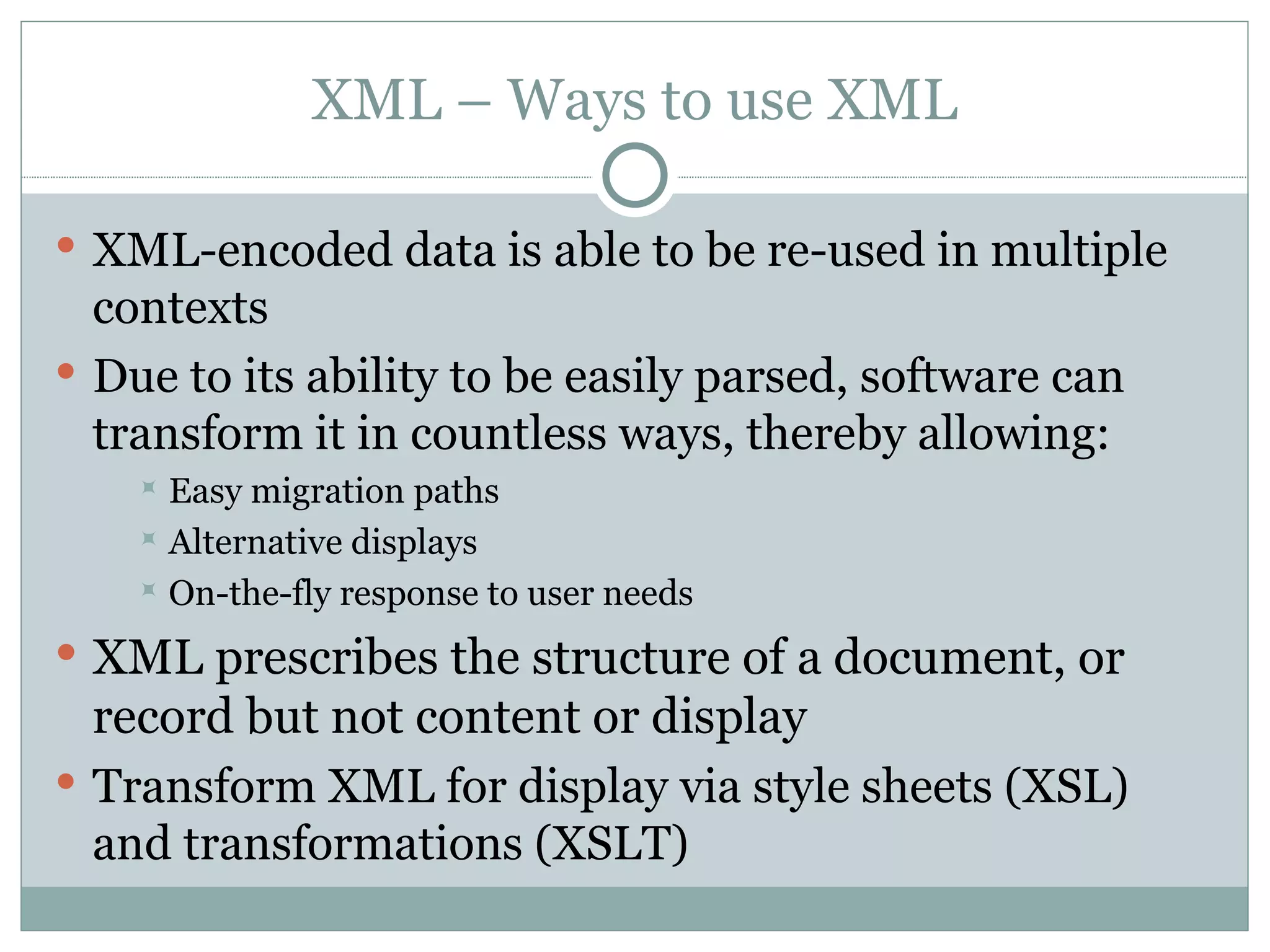 XML – Ways to use XML XML-encoded data is able to be re-used in multiple contexts Due to its ability to be easily parsed, software can transform it in countless ways, thereby allowing: Easy migration paths Alternative displays On-the-fly response to user needs XML prescribes the structure of a document, or record but not content or display Transform XML for display via style sheets (XSL) and transformations (XSLT) 