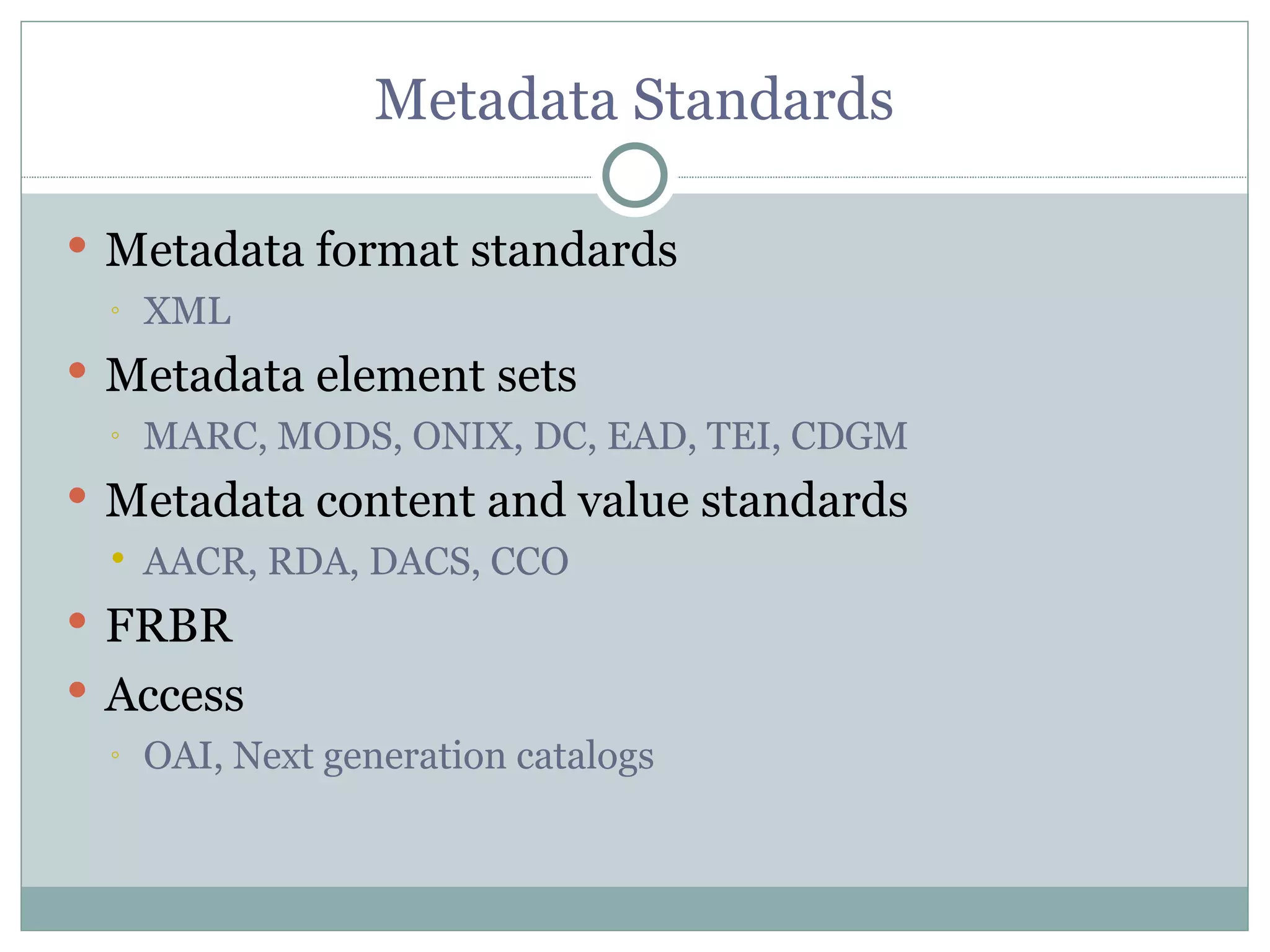 Metadata Standards Metadata format standards XML Metadata element sets MARC, MODS, ONIX, DC, EAD, TEI, CDGM Metadata content and value standards AACR, RDA, DACS, CCO FRBR Access OAI, Next generation catalogs 