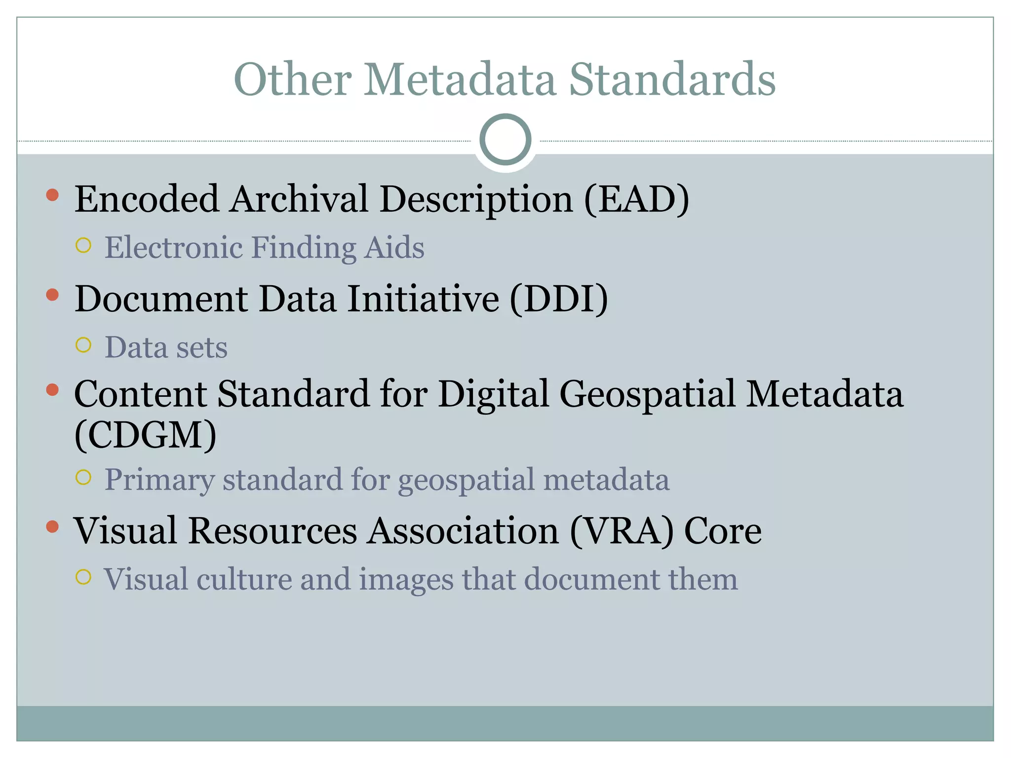 Other Metadata Standards Encoded Archival Description (EAD) Electronic Finding Aids Document Data Initiative (DDI) Data sets Content Standard for Digital Geospatial Metadata (CDGM) Primary standard for geospatial metadata Visual Resources Association (VRA) Core Visual culture and images that document them 