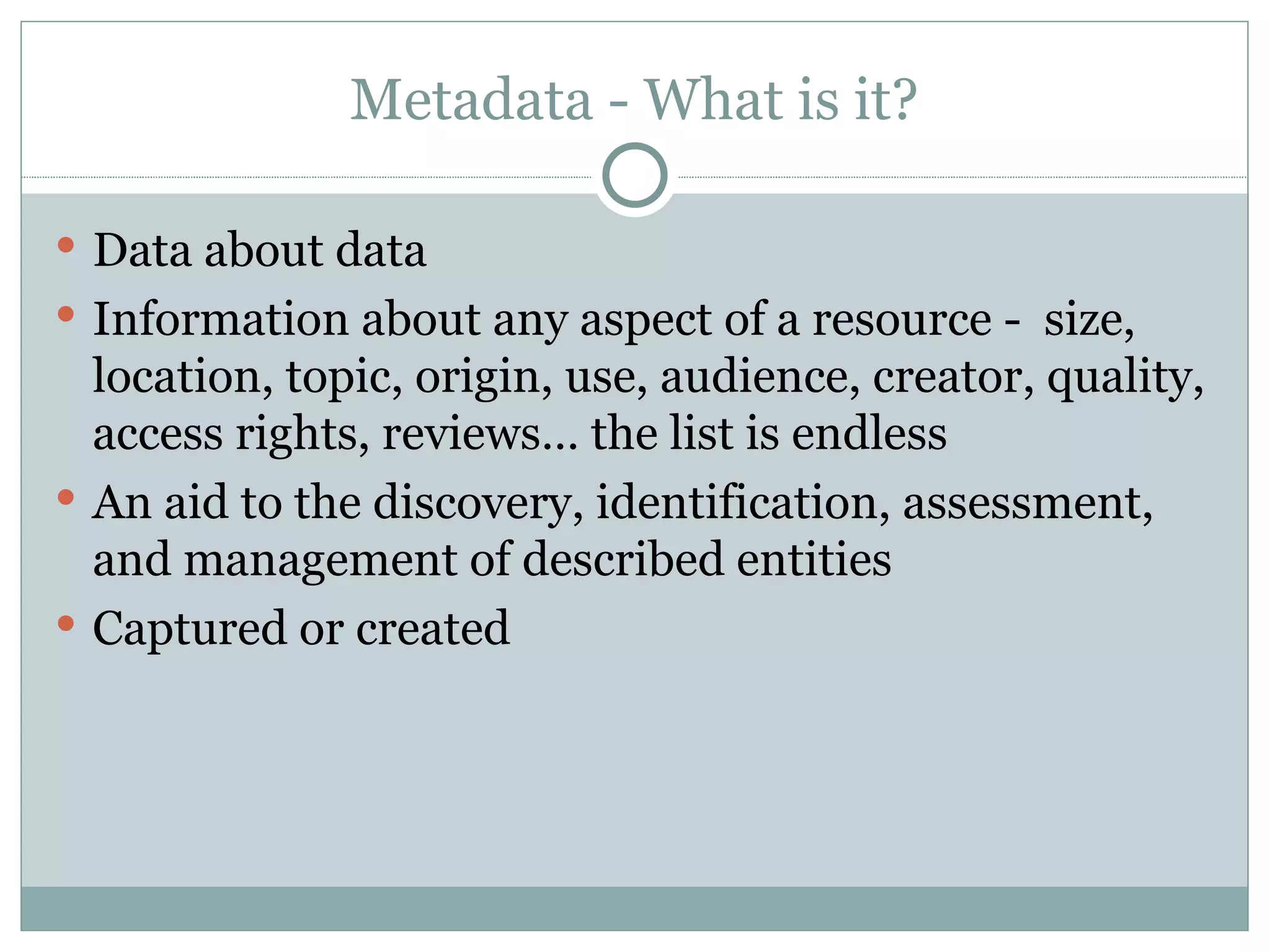 Metadata - What is it? Data about data Information about any aspect of a resource -  size, location, topic, origin, use, audience, creator, quality, access rights, reviews… the list is endless An aid to the discovery, identification, assessment, and management of described entities Captured or created 