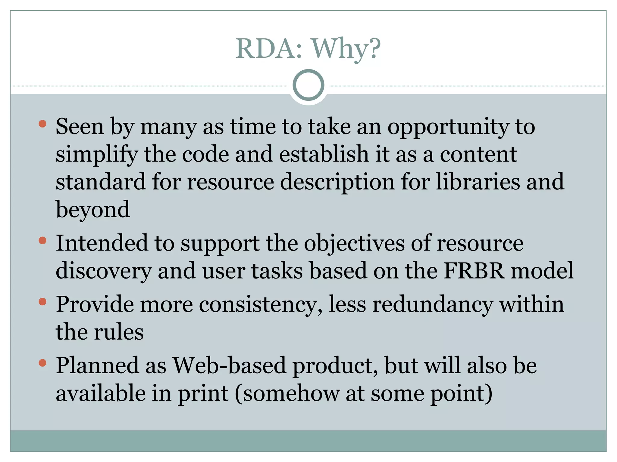 RDA: Why? Seen by many as time to take an opportunity to simplify the code and establish it as a content standard for resource description for libraries and beyond Intended to support the objectives of resource discovery and user tasks based on the FRBR model Provide more consistency, less redundancy within the rules Planned as Web-based product, but will also be available in print (somehow at some point) 
