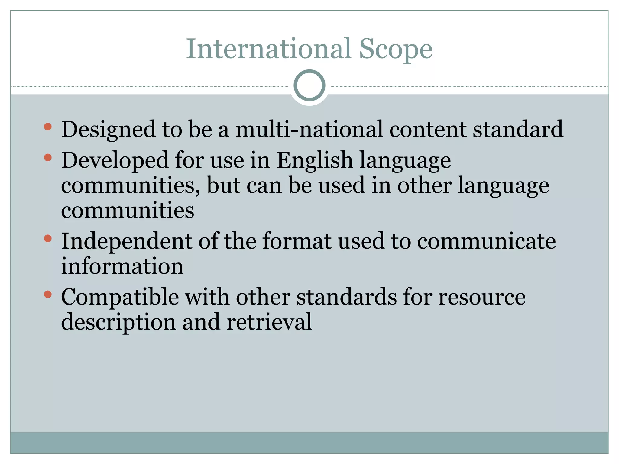 International Scope Designed to be a multi-national content standard  Developed for use in English language communities, but can be used in other language communities Independent of the format used to communicate information Compatible with other standards for resource description and retrieval 