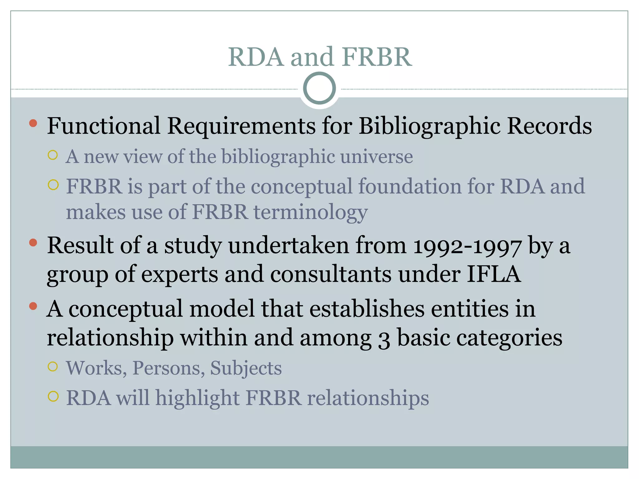 RDA and FRBR Functional Requirements for Bibliographic Records A new view of the bibliographic universe FRBR is part of the conceptual foundation for RDA and makes use of FRBR terminology Result of a study undertaken from 1992-1997 by a group of experts and consultants under IFLA A conceptual model that establishes entities in relationship within and among 3 basic categories  Works, Persons, Subjects RDA will highlight FRBR relationships 