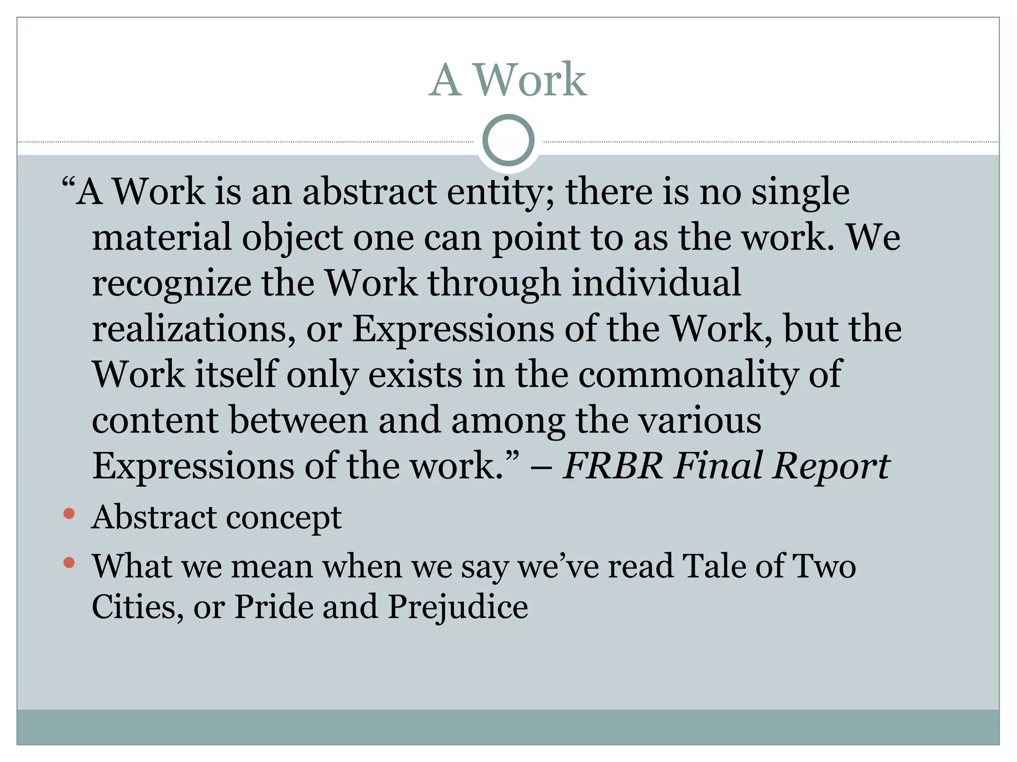 A Work “ A Work is an abstract entity; there is no single material object one can point to as the work. We recognize the Work through individual realizations, or Expressions of the Work, but the Work itself only exists in the commonality of content between and among the various Expressions of the work.” –  FRBR Final Report Abstract concept What we mean when we say we’ve read Tale of Two Cities, or Pride and Prejudice 