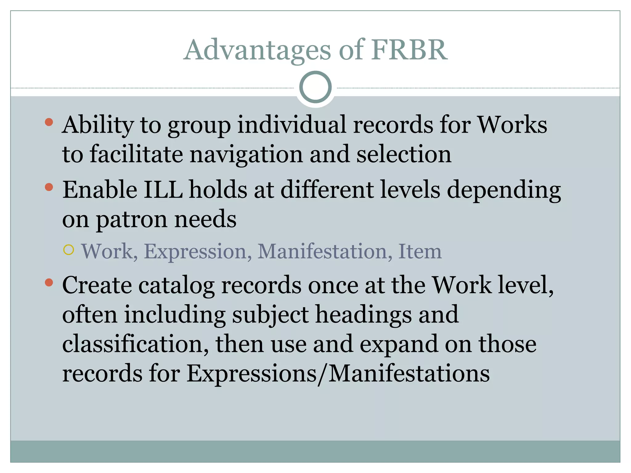 Advantages of FRBR Ability to group individual records for Works to facilitate navigation and selection Enable ILL holds at different levels depending on patron needs Work, Expression, Manifestation, Item Create catalog records once at the Work level, often including subject headings and classification, then use and expand on those records for Expressions/Manifestations 