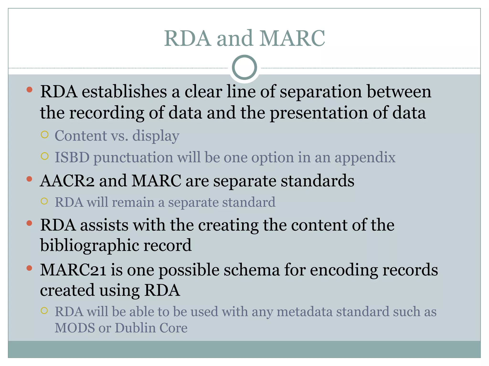 RDA and MARC RDA establishes a clear line of separation between the recording of data and the presentation of data Content vs. display ISBD punctuation will be one option in an appendix AACR2 and MARC are separate standards RDA will remain a separate standard RDA assists with the creating the content of the bibliographic record MARC21 is one possible schema for encoding records created using RDA RDA will be able to be used with any metadata standard such as MODS or Dublin Core 