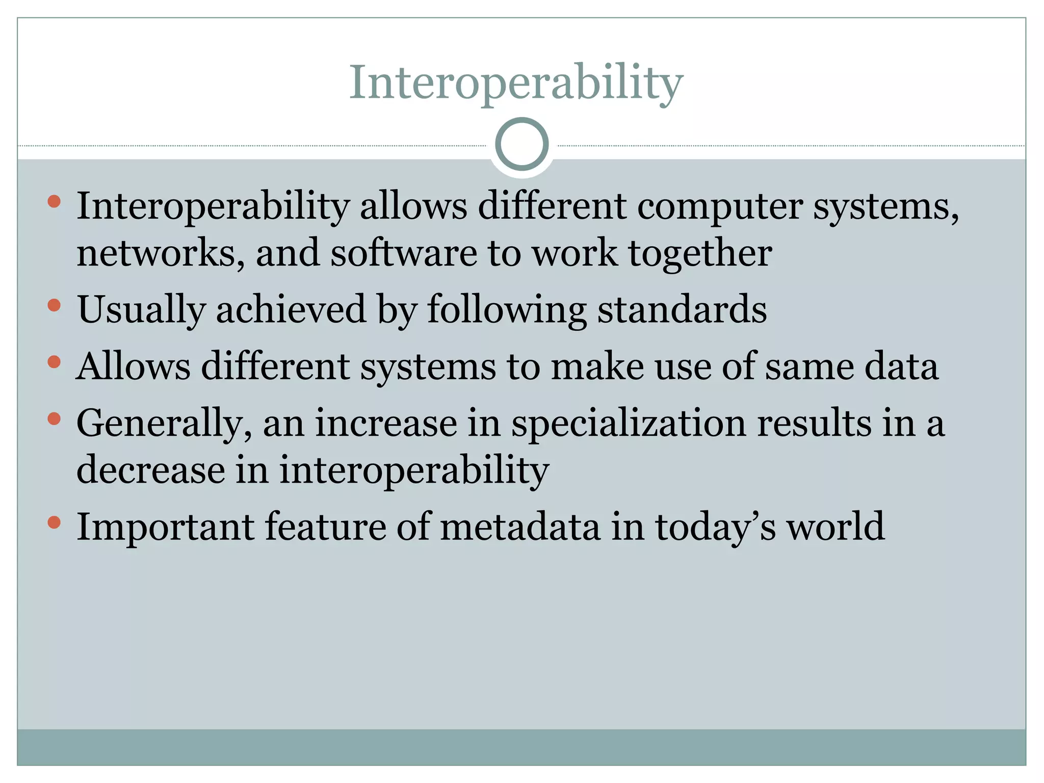 Interoperability  Interoperability allows different computer systems, networks, and software to work together  Usually achieved by following standards Allows different systems to make use of same data Generally, an increase in specialization results in a decrease in interoperability Important feature of metadata in today’s world 