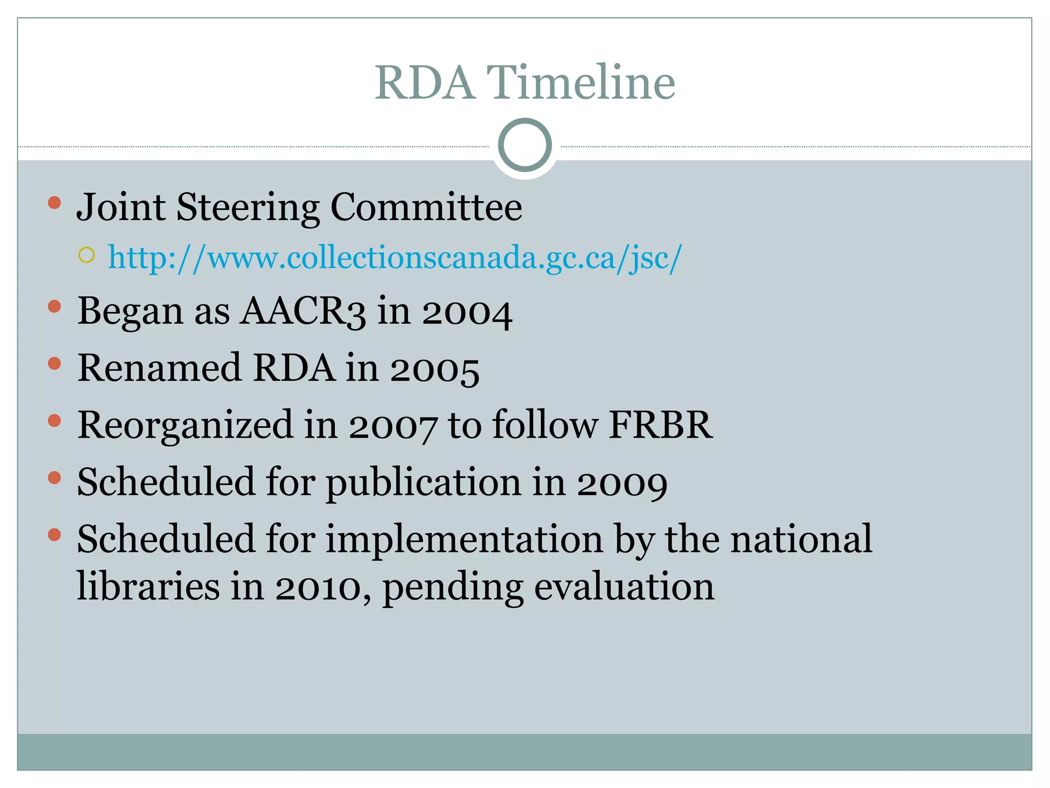 RDA Timeline Joint Steering Committee http://www.collectionscanada.gc.ca/jsc/ Began as AACR3 in 2004 Renamed RDA in 2005 Reorganized in 2007 to follow FRBR Scheduled for publication in 2009 Scheduled for implementation by the national libraries in 2010, pending evaluation 
