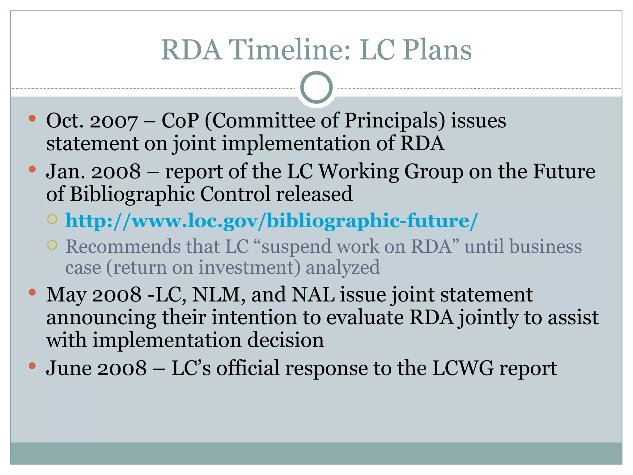 RDA Timeline: LC Plans Oct. 2007 – CoP (Committee of Principals) issues statement on joint implementation of RDA Jan. 2008 – report of the LC Working Group on the Future of Bibliographic Control released http://www.loc.gov/bibliographic-future/ Recommends that LC “suspend work on RDA” until business case (return on investment) analyzed May 2008 -LC, NLM, and NAL issue joint statement announcing their intention to evaluate RDA jointly to assist with implementation decision June 2008 – LC’s official response to the LCWG report 