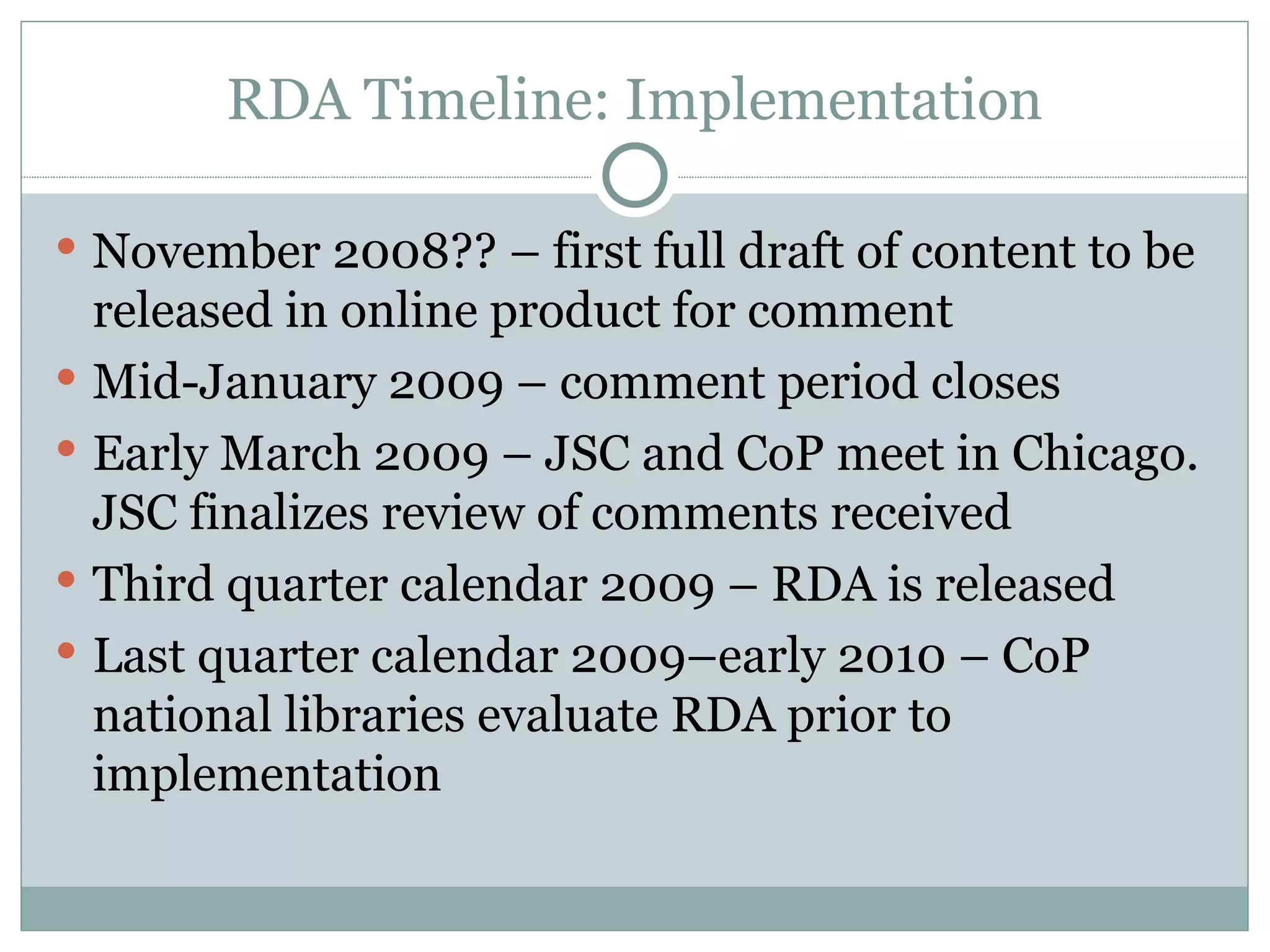 RDA Timeline: Implementation November 2008?? – first full draft of content to be released in online product for comment Mid-January 2009 – comment period closes Early March 2009 – JSC and CoP meet in Chicago. JSC finalizes review of comments received Third quarter calendar 2009 – RDA is released Last quarter calendar 2009–early 2010 – CoP national libraries evaluate RDA prior to implementation 