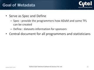 Goal of Metadata
• Serve as Spec and Define
– Spec : provide the programmers how ADaM and some TFL
can be created
– Define : datasets information for sponsors

• Central document for all programmers and statisticians

www.cytel.com

©2012 Cytel Statistical Software & Services Pvt. Ltd.

20

 