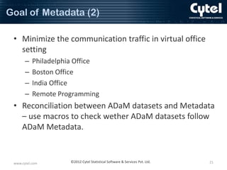 Goal of Metadata (2)
• Minimize the communication traffic in virtual office
setting
–
–
–
–

Philadelphia Office
Boston Office
India Office
Remote Programming

• Reconciliation between ADaM datasets and Metadata
– use macros to check wether ADaM datasets follow
ADaM Metadata.

www.cytel.com

©2012 Cytel Statistical Software & Services Pvt. Ltd.

21

 
