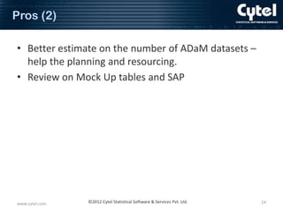 Pros (2)
• Better estimate on the number of ADaM datasets –
help the planning and resourcing.
• Review on Mock Up tables and SAP

www.cytel.com

©2012 Cytel Statistical Software & Services Pvt. Ltd.

24

 